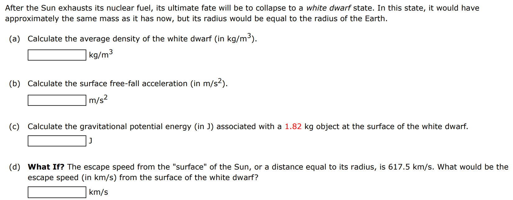 After the Sun exhausts its nuclear fuel, its ultimate fate will be to collapse to a white dwarf state. In this state, it would have approximately the same mass as it has now, but its radius would be equal to the radius of the Earth. (a) Calculate the average density of the white dwarf (in kg/m3). kg/m3 (b) Calculate the surface free-fall acceleration (in m/s2 ). m/s2 (c) Calculate the gravitational potential energy (in J) associated with a 1.82 kg object at the surface of the white dwarf. J (d) What If? The escape speed from the "surface" of the Sun, or a distance equal to its radius, is 617.5 km/s. What would be the escape speed (in km/s ) from the surface of the white dwarf? km/s 