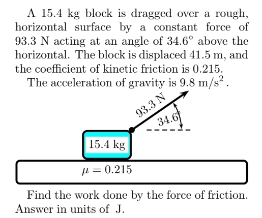 A 15.4 kg block is dragged over a rough, horizontal surface by a constant force of 93.3 N acting at an angle of 34.6∘ above the horizontal. The block is displaced 41.5 m, and the coefficient of kinetic friction is 0.215. The acceleration of gravity is 9.8 m/s2. μ = 0.215 Find the work done by the force of friction. Answer in units of J.