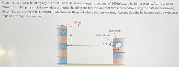 From the top of a tall building, a gun is fired. The bullet leaves the gun at a speed of 340 m/s, parallel to the ground. As the drawing shows, the bullet puts a hole in a window of another building and hits the wall that faces the window. Using the data in the drawing, determine the distances (a) D and (b) H, which locate the point where the gun was fired. Assume that the bullet does not slow down as it passes through the window.