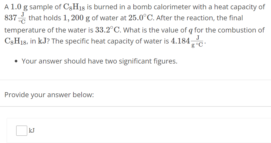 A 1.0 g sample of C8H18 is burned in a bomb calorimeter with a heat capacity of 837 J∘C that holds 1,200 g of water at 25⋅0∘C. After the reaction, the final temperature of the water is 33.2∘C. What is the value of q for the combustion of C8 H18, in kJ ? The specific heat capacity of water is 4.184 Jng∘C. Your answer should have two significant figures. Provide your answer below: