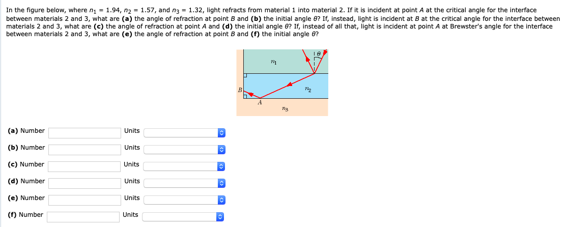 In the figure below, where n1 = 1.94, n2 = 1.57, and n3 = 1.32, light refracts from material 1 into material 2. If it is incident at point A at the critical angle for the interface between materials 2 and 3, what are (a) the angle of refraction at point B and (b) the initial angle θ? If, instead, light is incident at B at the critical angle for the interface between materials 2 and 3, what are (c) the angle of refraction at point A and (d) the initial angle θ? If, instead of all that, light is incident at point A at Brewster's angle for the interface between materials 2 and 3, what are (e) the angle of refraction at point B and (f) the initial angle θ? (a) Number Units (b) Number Units (c) Number Units (d) Number Units (e) Number Units (f) Number Units