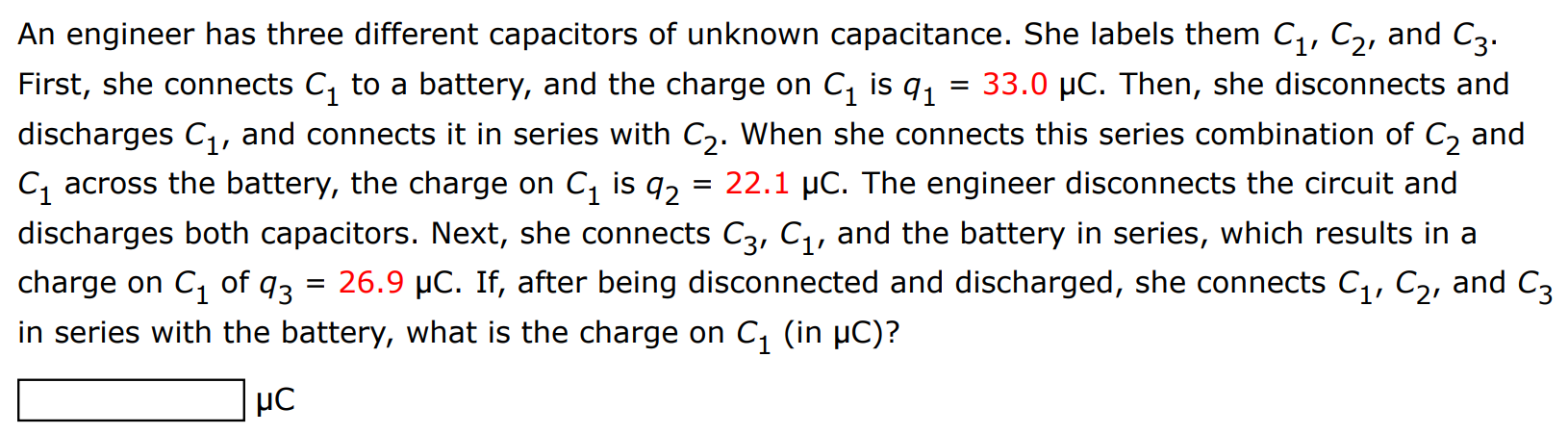 An engineer has three different capacitors of unknown capacitance. She labels them C1, C2, and C3. First, she connects C1 to a battery, and the charge on C1 is q1 = 33.0 μC. Then, she disconnects and discharges C1, and connects it in series with C2. When she connects this series combination of C2 and C1 across the battery, the charge on C1 is q2 = 22.1 μC. The engineer disconnects the circuit and discharges both capacitors. Next, she connects C3, C1, and the battery in series, which results in a charge on C1 of q3 = 26.9 μC. If, after being disconnected and discharged, she connects C1, C2, and C3 in series with the battery, what is the charge on C1 (in μC)? μC 