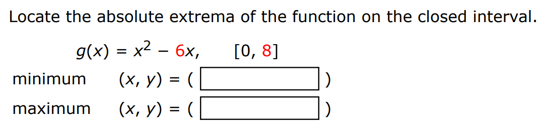 Locate the absolute extrema of the function on the closed interval. g(x) = x2 − 6x, [0, 8] minimum (x, y) = ( ) maximum (x, y) = ( ) 