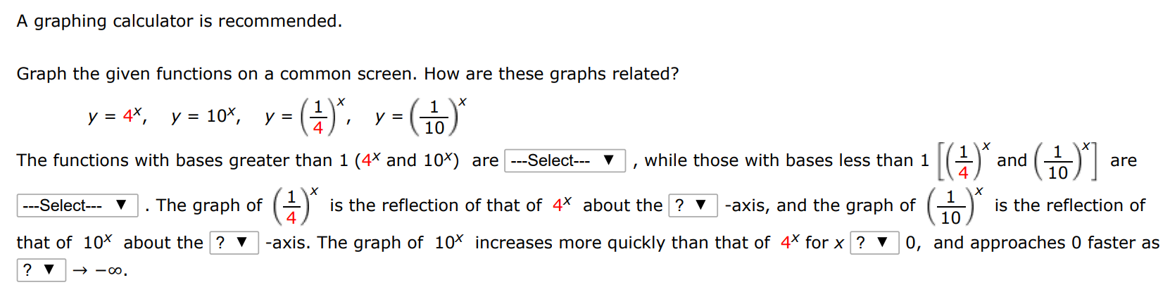 A graphing calculator is recommended. Graph the given functions on a common screen. How are these graphs related? y = 4 x, y = 10 x, y = (1 4)x, y = (1 10)x The functions with bases greater than 1(4 x and 10 x ) are , while those with bases less than 1[(1 4)x and (1 10)x] are. The graph of (1 4)x is the reflection of that of 4 x about the -axis, and the graph of (1 10)x is the reflection of that of 10 x about the -axis. The graph of 10 x increases more quickly than that of 4 x for x 0, and approaches 0 faster as ? V → −∞.