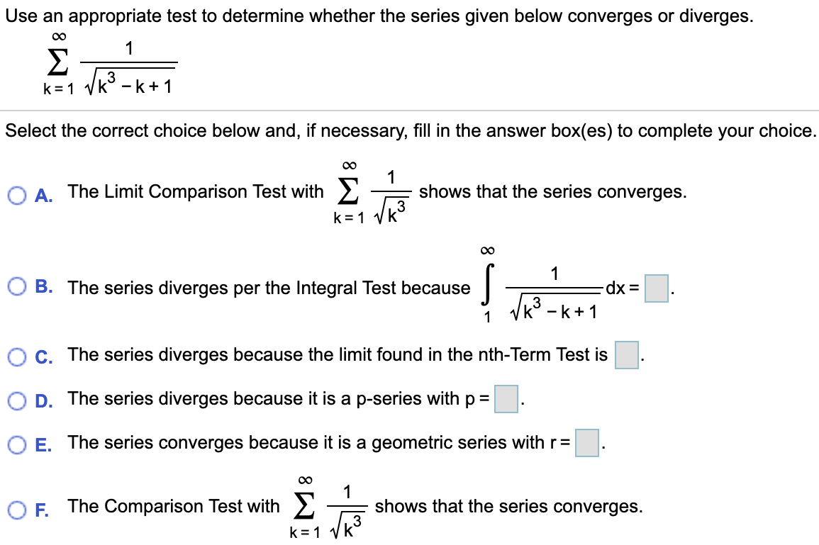 Use an appropriate test to determine whether the series given below converges or diverges. Σ∞ k=1 1 √ k^3 - k + 1 Select the correct choice below and, if necessary, fill in the answer box(es) to complete your choice. A. The Limit Comparison Test with Σ ∞ k=1 √ 1 k3 shows that the series converges. B. The series diverges per the Integral Test because ∫ ∞ 1 √ 1 k3-k+1 dx = . C. The series diverges because the limit found in the nth Term Test is . D. The series diverges because it is a p-series with p = . E. The series converges because it is a geometric series with r = . F. The Comparison Test with Σ∞ k=1 √ 1 k3 shows that the series converges.