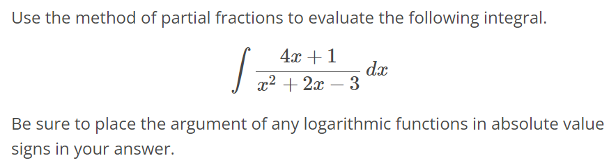 Use the method of partial fractions to evaluate the following integral. ∫ 4x + 1 / x^2 + 2x - 3 dx Be sure to place the argument of any logarithmic functions in absolute value signs in your answer.