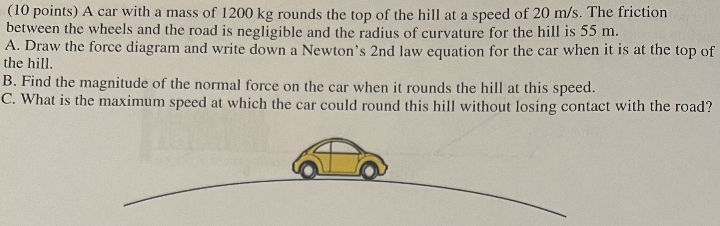 A car with a mass of 1200 kg rounds the top of the hill at a speed of 20 m/s. The friction between the wheels and the road is negligible and the radius of curvature for the hill is 55 m. A. Draw the force diagram and write down a Newton's 2 nd law equation for the car when it is at the top of the hill. B. Find the magnitude of the normal force on the car when it rounds the hill at this speed. C. What is the maximum speed at which the car could round this hill without losing contact with the road?