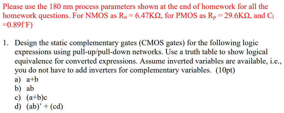 Please use the 180 nm process parameters shown at the end of homework for all the homework questions. For NMOS as Rn = 6.47 KΩ, for PMOS as Rp = 29.6 KΩ, and C1 = 0.89 fF)Design the static complementary gates (CMOS gates) for the following logic expressions using pull-up/pull-down networks. Use a truth table to show logical equivalence for converted expressions. Assume inverted variables are available, i. e., you do not have to add inverters for complementary variables. (10 pt) a) a+b b) ab c) (a+b)c d) (ab)′+(cd)