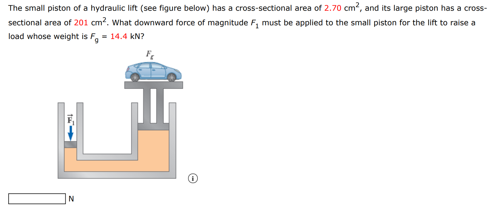 The small piston of a hydraulic lift (see figure below) has a cross-sectional area of 2.70 cm2, and its large piston has a cross-sectional area of 201 cm2. What downward force of magnitude F1 must be applied to the small piston for the lift to raise a load whose weight is Fg = 14.4 kN ? N 