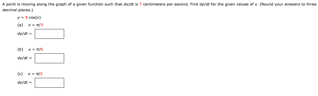 A point is moving along the graph of a given function such that dx/dt is 7 centimeters per second. Find dy/dt for the given values of x. (Round your answers to three decimal places.) y = 9cos⁡(x) (a) x = π/3 dy/dt = (b) x = π/6 dy/dt = (c) x = π/2 dy/dt =