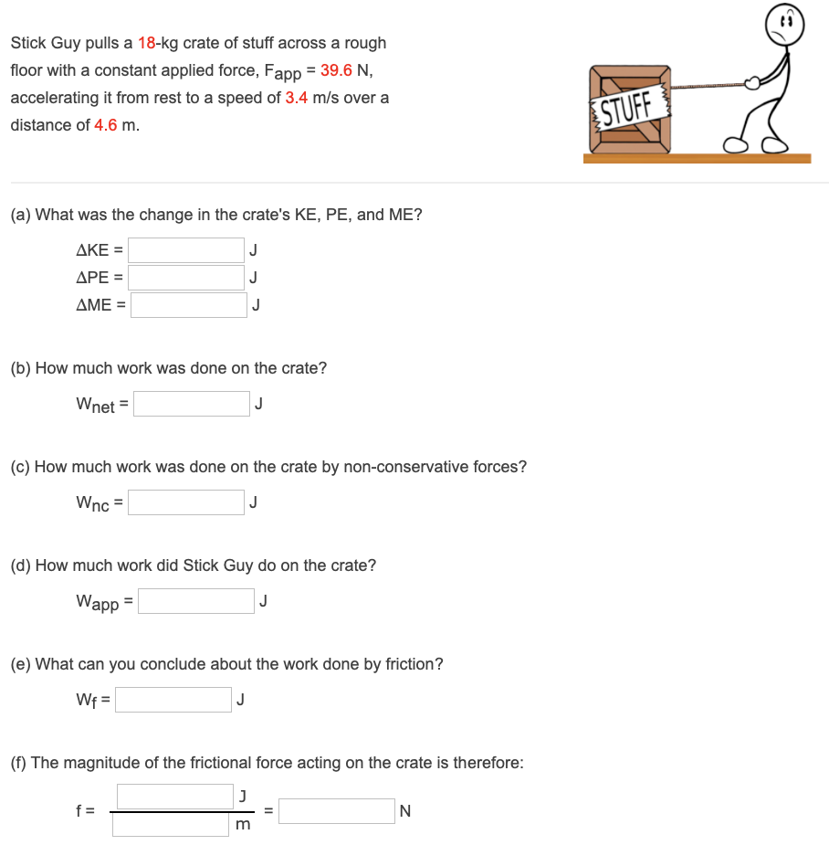 Stick Guy pulls a 18−kg crate of stuff across a rough floor with a constant applied force, Fapp = 39.6 N, accelerating it from rest to a speed of 3.4 m/s over a distance of 4.6 m. (a) What was the change in the crate's KE, PE, and ME? ΔKE = J ΔPE = J ΔME = J (b) How much work was done on the crate? Wnet = J (c) How much work was done on the crate by non-conservative forces? Wnc = J (d) How much work did Stick Guy do on the crate? Wapp = J (e) What can you conclude about the work done by friction? Wf = J (f) The magnitude of the frictional force acting on the crate is therefore: f = m = N