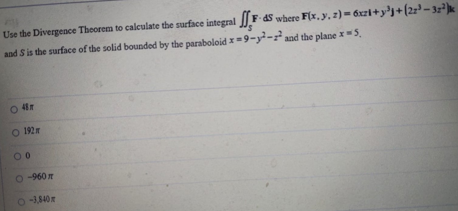 Use the Divergence Theorem to calculate the surface integral ∬SF⋅dS where F(x, y, z) = 6 xzi+y3 j+(2 z3−3 z2)k and S is the surface of the solid bounded by the paraboloid x = 9−y2−z2 and the plane x = 5.48π 192π 0 −960π −3,840π 