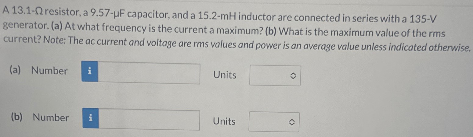 A 13.1-Ω resistor, a 9.57−μF capacitor, and a 15.2-mH inductor are connected in series with a 135−V generator. (a) At what frequency is the current a maximum? (b) What is the maximum value of the rms current? Note: The ac current and voltage are rms values and power is an average value unless indicated otherwise. (a) Number Units (b) Number Units