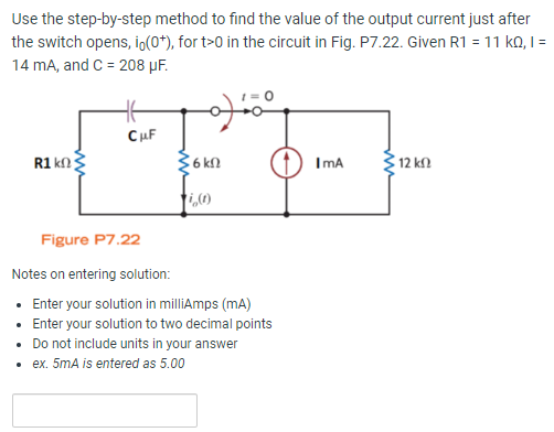 Use the step-by-step method to find the value of the output current just after the switch opens, i0(0+), for t > 0 in the circuit in Fig. P7.22. Given R1 = 11 kΩ, I = 14 mA, and C = 208 μF. Figure P7.22 Notes on entering solution: Enter your solution in milliAmps (mA) Enter your solution to two decimal points Do not include units in your answer ex. 5 mA is entered as 5.00