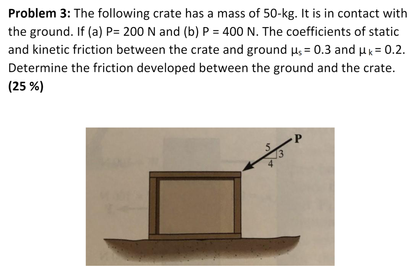 Problem 3: The following crate has a mass of 50−kg. It is in contact with the ground. If (a) P = 200 N and (b) P = 400 N. The coefficients of static and kinetic friction between the crate and ground μs = 0.3 and μk = 0.2. Determine the friction developed between the ground and the crate. (25 %)