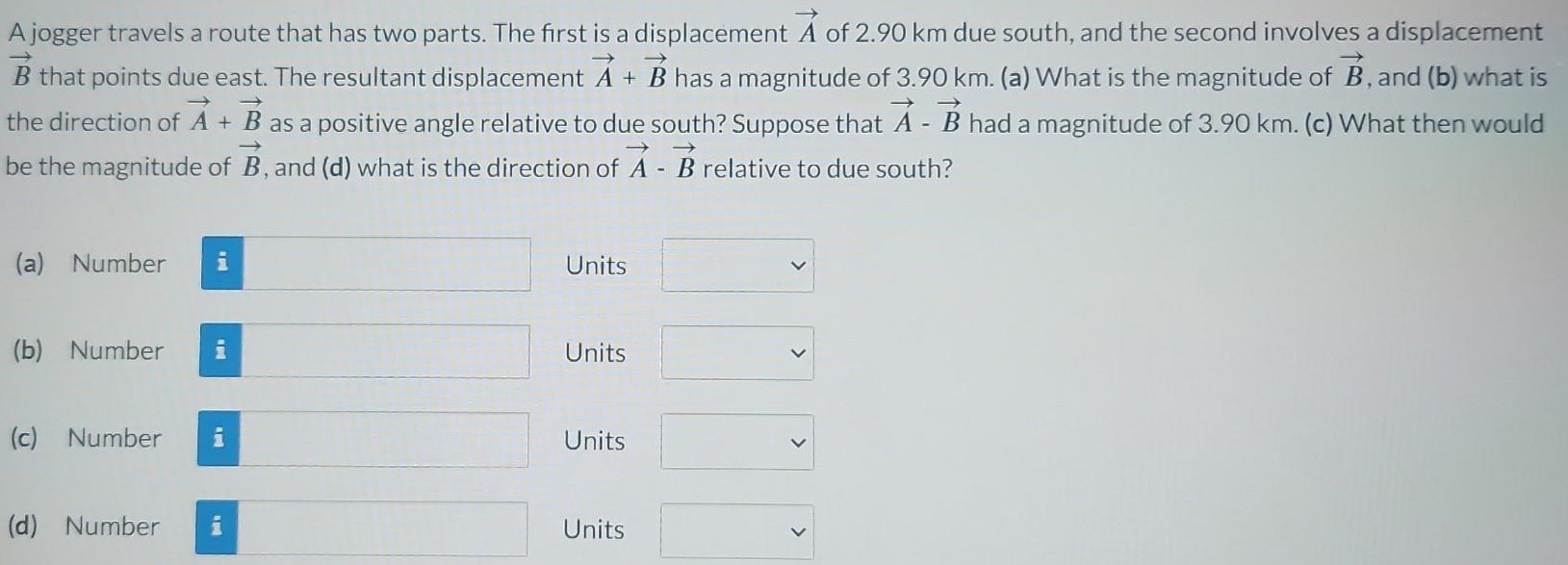 A jogger travels a route that has two parts. The first is a displacement A→ of 2.90 km due south, and the second involves a displacement B→ that points due east. The resultant displacement A→ + B→ has a magnitude of 3.90 km. (a) What is the magnitude of B→, and (b) what is the direction of A→ + B→ as a positive angle relative to due south? Suppose that A→ − B→ had a magnitude of 3.90 km. (c) What then would be the magnitude of B→, and (d) what is the direction of A→ − B→ relative to due south? (a) Number Units (b) Number Units (c) Number Units (d) Number Units