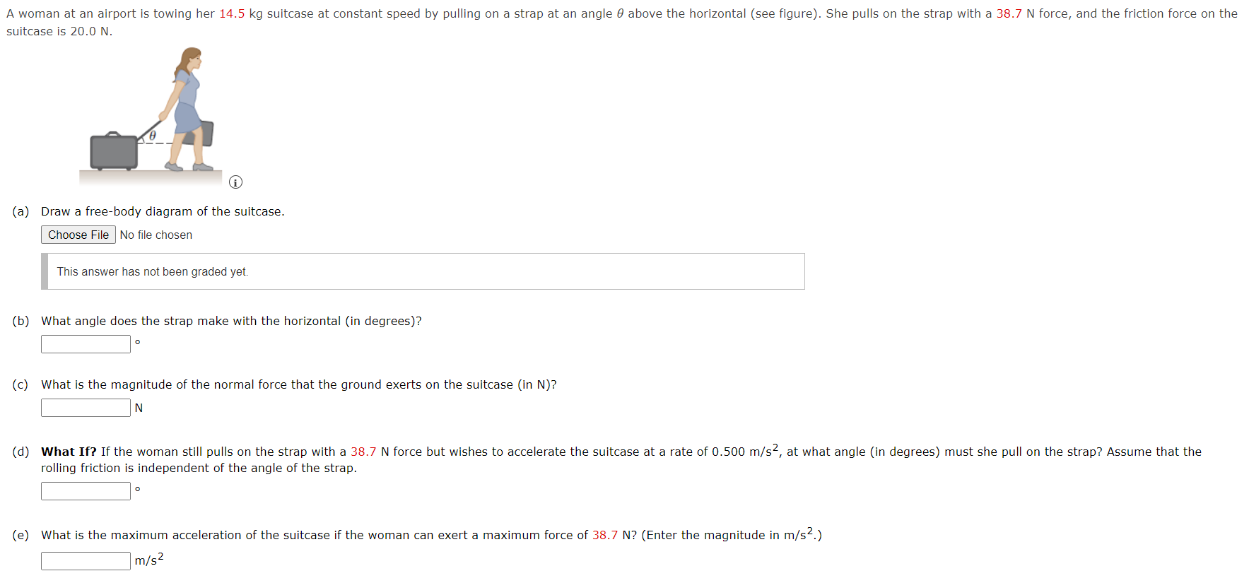 suitcase is 20.0 N. (a) Draw a free-body diagram of the suitcase. Choose File No file chosen This answer has not been graded yet. (b) What angle does the strap make with the horizontal (in degrees)? (c) What is the magnitude of the normal force that the ground exerts on the suitcase (in N)? N rolling friction is independent of the angle of the strap. (e) What is the maximum acceleration of the suitcase if the woman can exert a maximum force of 38.7 N ? (Enter the magnitude in m/s2.) m/s2