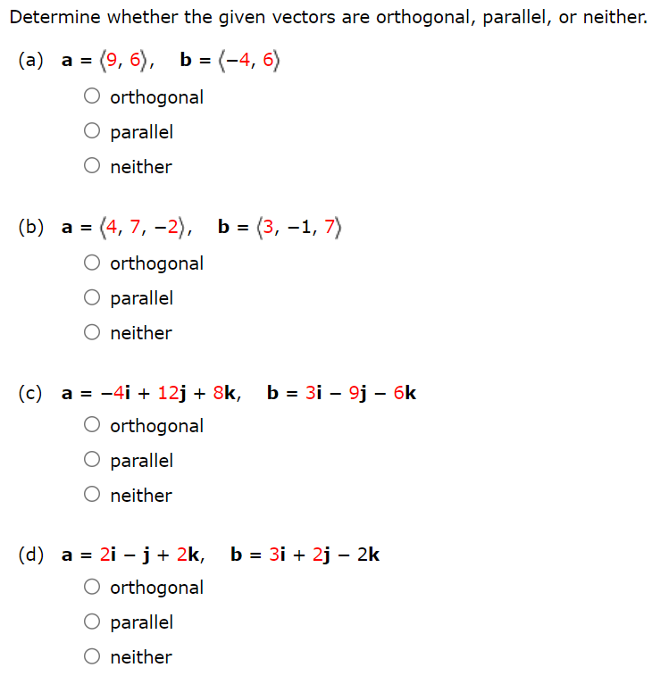 Determine whether the given vectors are orthogonal, parallel, or neither. (a) a = ⟨9, 6⟩, b = ⟨−4, 6⟩ orthogonal parallel neither (b) a = ⟨4, 7, −2⟩, b = ⟨3, −1, 7⟩ orthogonal parallel neither (c) a = −4i + 12j + 8k, b = 3i − 9j − 6k orthogonal parallel neither (d) a = 2i − j + 2k, b = 3i + 2j − 2k orthogonal parallel neither