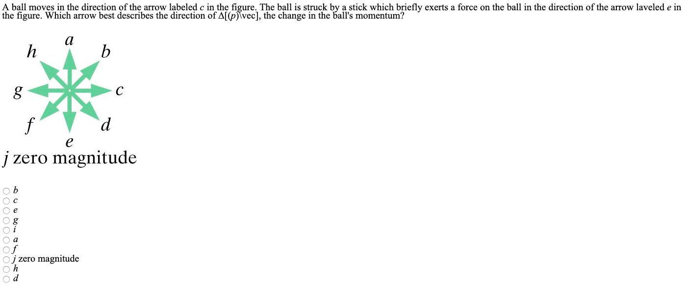 A ball moves in the direction of the arrow labeled c in the figure. The ball is struck by a stick which briefly exerts a force on the ball in the direction of the arrow laveled e in the figure. Which arrow best describes the direction of Δ[(p)\vec], the change in the ball's momentum? j zero magnitude b c e g i a f j zero magnitude h d