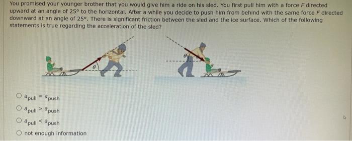 You promised your younger brother that you would give him a ride on hils sled. You first pull him with a force F directed upward at an angle of 25∘ to the horizontal. After a while you decide to push him from behind with the same force F directed downward at an angle of 25∘. There is significant friction between the sled and the ice surface. Which of the following statements is true regarding the acceleration of the sled? apull = apush apull  > apush apull  < apush not enough information