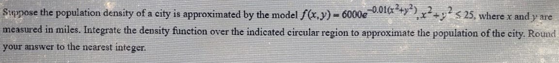 Suppose the population density of a city is approximated by the model f(x, y) = 6000 e−0.01(x2+y2), x2+y2 ≤ 25, where x and y are measured in miles. Integrate the density function over the indicated circular region to approximate the population of the city. Round your answer to the nearest integer. 