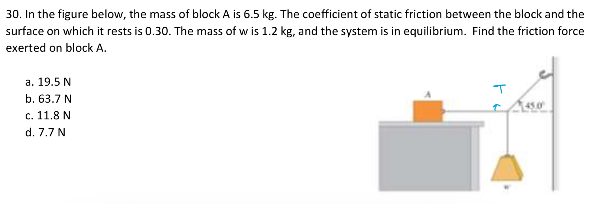 In the figure below, the mass of block A is 6.5 kg. The coefficient of static friction between the block and the surface on which it rests is 0.30 . The mass of w is 1.2 kg, and the system is in equilibrium. Find the friction force exerted on block A. a. 19.5 N b. 63.7 N c. 11.8 N d. 7.7 N 