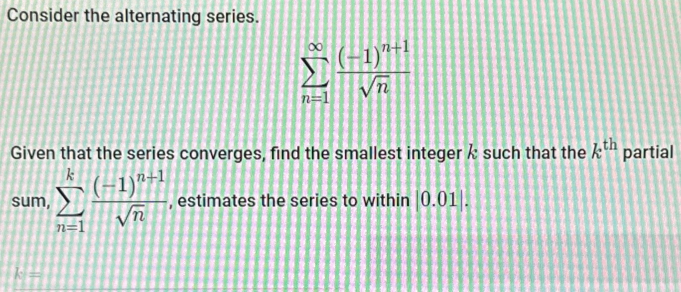 Consider the alternating series. ∑ n = 1 ∞ (−1) n + 1 n Given that the series converges, find the smallest integer k such that the kth partial sum, ∑ n = 1 k (−1) n + 1 n, estimates the series to within |0.01|. 