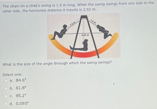 The chain on a child's swing is 1.5 m long. When the swing swings from one side to the other side, the horizontal distance it travels is 2.02 m. What is the size of the angle through which the swing swings? Select one: a. 84.6∘ b. 61.8∘ c. 95.2∘ d. 0.093∘ 