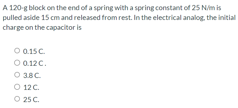 A 120-g block on the end of a spring with a spring constant of 25 N/m is pulled aside 15 cm and released from rest. In the electrical analog, the initial charge on the capacitor is 0.15 C. 0.12 C. 3.8 C. 12 C. 25 C.