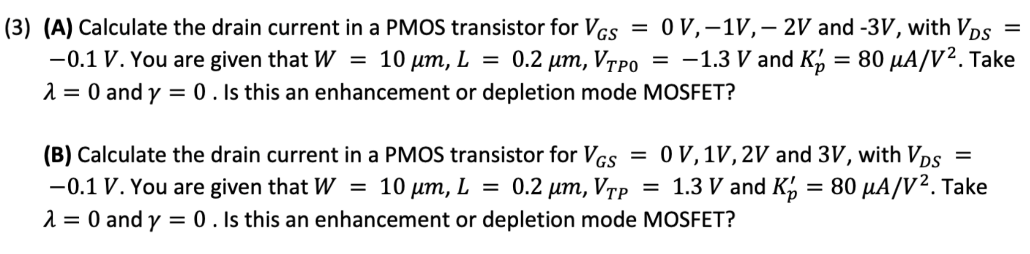 (3) (A) Calculate the drain current in a PMOS transistor for VGS = 0 V, −1 V, −2 V and −3 V, with VDS = −0.1 V. You are given that W = 10 μm, L = 0.2 μm, VTP0 = −1.3 V and Kp′ = 80 μA/V2. Take λ = 0 and γ = 0. Is this an enhancement or depletion mode MOSFET? (B) Calculate the drain current in a PMOS transistor for VGS = 0 V, 1 V, 2 V and 3 V, with VDS = −0.1 V. You are given that W = 10 μm, L = 0.2 μm, VTP = 1.3 V and Kp′ = 80 μA/V2. Take λ = 0 and γ = 0. Is this an enhancement or depletion mode MOSFET?