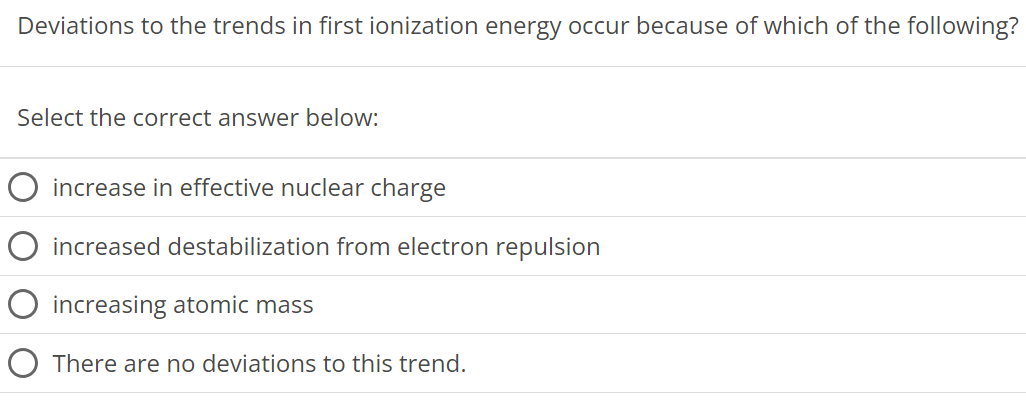 Deviations to the trends in first ionization energy occur because of which of the following? Select the correct answer below: increase in effective nuclear charge increased destabilization from electron repulsion increasing atomic mass There are no deviations to this trend. 