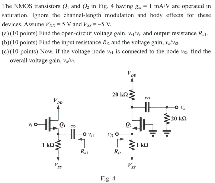 The NMOS transistors Q1 and Q2 in Fig. 4 having gm = 1 mA/V are operated in saturation. Ignore the channel-length modulation and body effects for these devices. Assume VDD = 5 V and VSS = -5 V. (a) (10 points) Find the open-circuit voltage gain, vs1/vi, and output resistance Ro1. (b) (10 points) Find the input resistance Ri2 and the voltage gain, vo/vi2. (c) (10 points) Now, if the voltage node vs1 is connected to the node vi2, find the overall voltage gain, vo/vi.