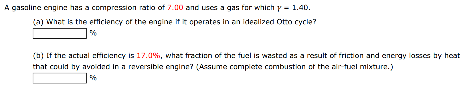 A gasoline engine has a compression ratio of 7.00 and uses a gas for which γ = 1.40. (a) What is the efficiency of the engine if it operates in an idealized Otto cycle? % (b) If the actual efficiency is 17.0%, what fraction of the fuel is wasted as a result of friction and energy losses by heat that could by avoided in a reversible engine? (Assume complete combustion of the air-fuel mixture.) % 