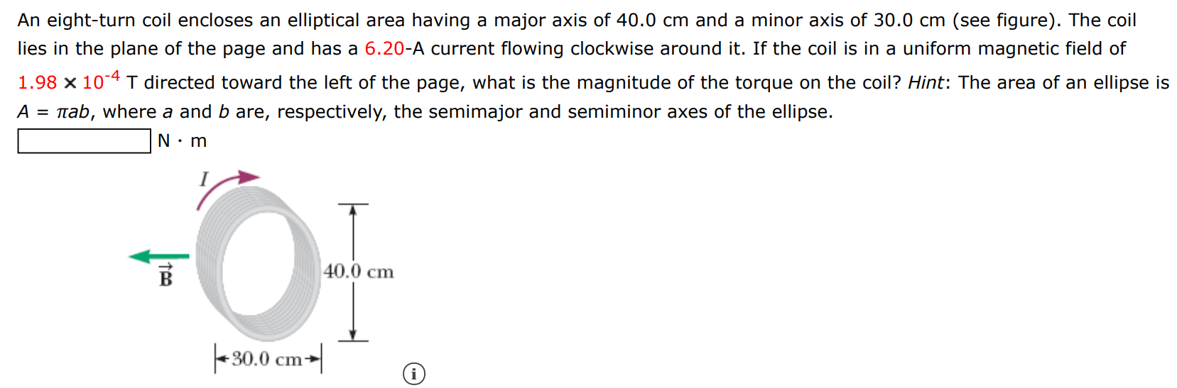An eight-turn coil encloses an elliptical area having a major axis of 40.0 cm and a minor axis of 30.0 cm (see figure). The coil lies in the plane of the page and has a 6.20-A current flowing clockwise around it. If the coil is in a uniform magnetic field of 1.98×10−4 T directed toward the left of the page, what is the magnitude of the torque on the coil? Hint: The area of an ellipse is A = πab, where a and b are, respectively, the semimajor and semiminor axes of the ellipse. N⋅m 