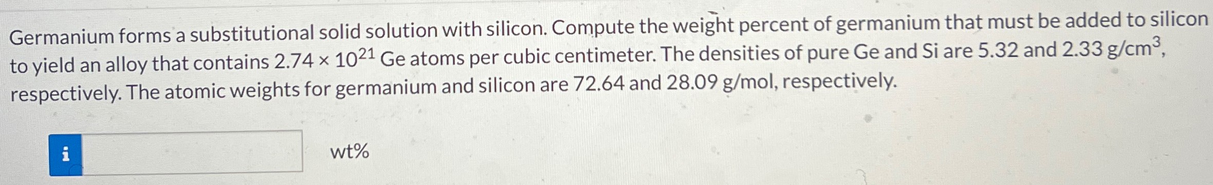 Germanium forms a substitutional solid solution with silicon. Compute the weight percent of germanium that must be added to silicon to yield an alloy that contains 2.74×1021 Ge atoms per cubic centimeter. The densities of pure Ge and Si are 5.32 and 2.33 g/cm3, respectively. The atomic weights for germanium and silicon are 72.64 and 28.09 g/mol, respectively. wt%