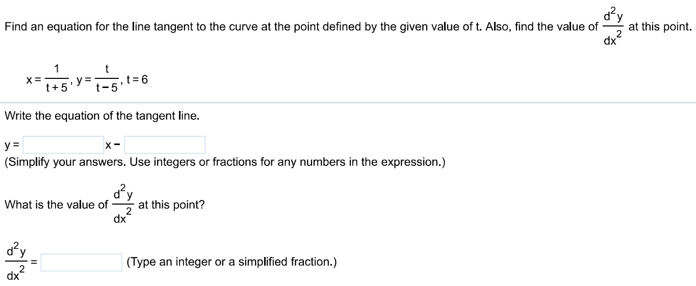 Find an equation for the line tangent to the curve at the point defined by the given value of t. Also, find the value of d2 ydx2 at this point. x = 1 t+5, y = tt−5, t = 6 Write the equation of the tangent line. y = x − (Simplify your answers. Use integers or fractions for any numbers in the expression. ) What is the value of d2y dx2 at this point? d2y dx2 = (Type an integer or a simplified fraction. ) 