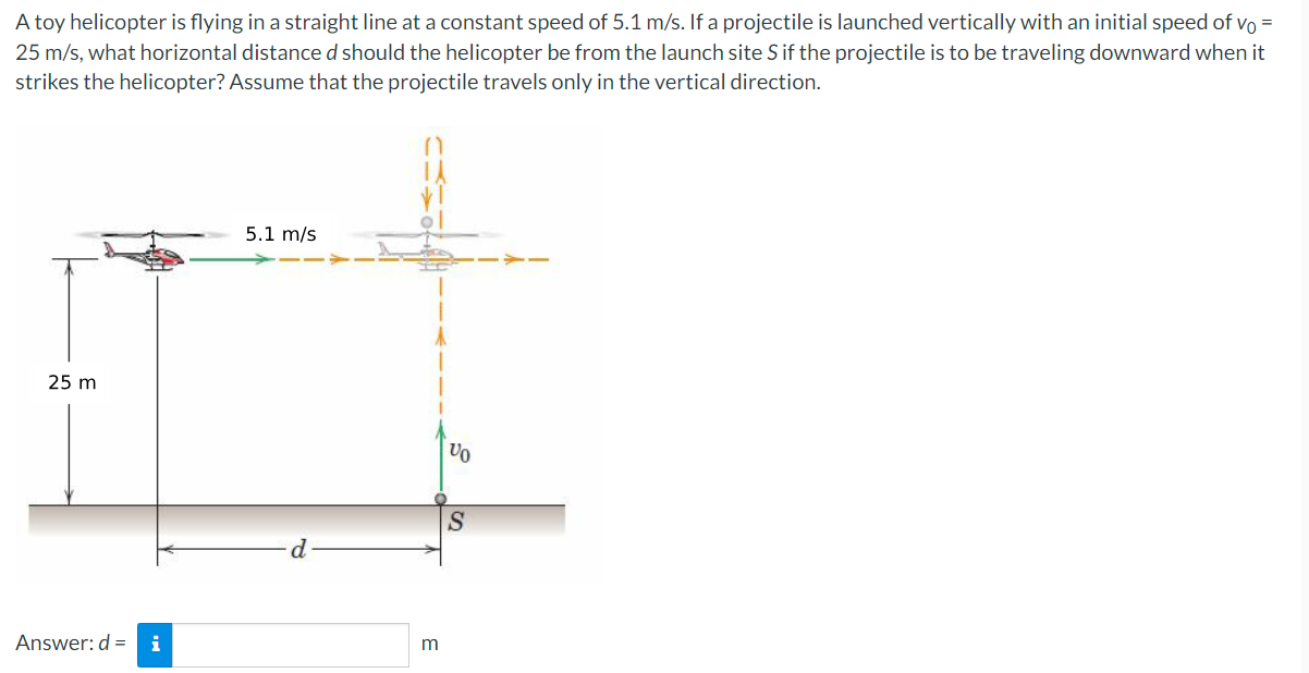 A toy helicopter is flying in a straight line at a constant speed of 5.1 m/s. If a projectile is launched vertically with an initial speed of v0 = 25 m/s, what horizontal distance d should the helicopter be from the launch site S if the projectile is to be traveling downward when it strikes the helicopter? Assume that the projectile travels only in the vertical direction. Answer: d = m