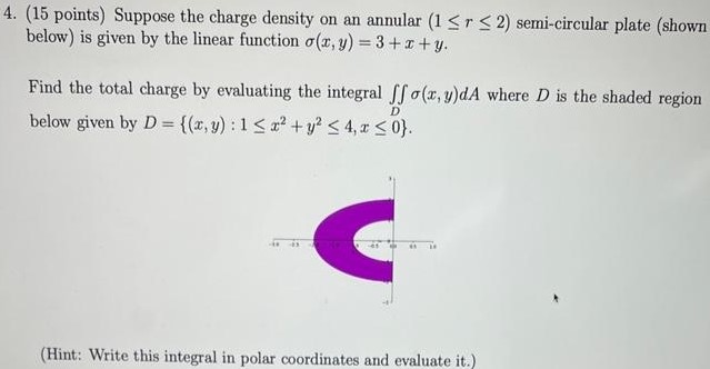 (15 points) Suppose the charge density on an annular (1≤r≤2) semi-circular plate (shown below) is given by the linear function σ(x, y) = 3+x+y. Find the total charge by evaluating the integral ∬Dσ(x, y)dA where D is the shaded region below given by D = {(x, y):1≤x2+y2≤4, x≤0}. (Hint: Write this integral in polar coordinates and evaluate it. ) 