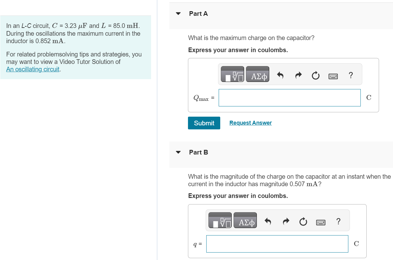 In an L−C circuit, C = 3.23 μF and L = 85.0 mH. During the oscillations the maximum current in the inductor is 0.852 mA. For related problemsolving tips and strategies, you may want to view a Video Tutor Solution of An oscillating circuit. Part A What is the maximum charge on the capacitor? Express your answer in coulombs. Qmax C Submit Request Answer Part B What is the magnitude of the charge on the capacitor at an instant when the current in the inductor has magnitude 0.507 mA ? Express your answer in coulombs. q = C
