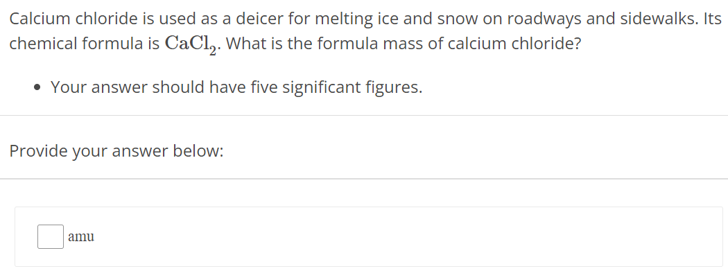 Calcium chloride is used as a deicer for melting ice and snow on roadways and sidewalks. Its chemical formula is CaCl2. What is the formula mass of calcium chloride? Your answer should have five significant figures. Provide your answer below: amu 