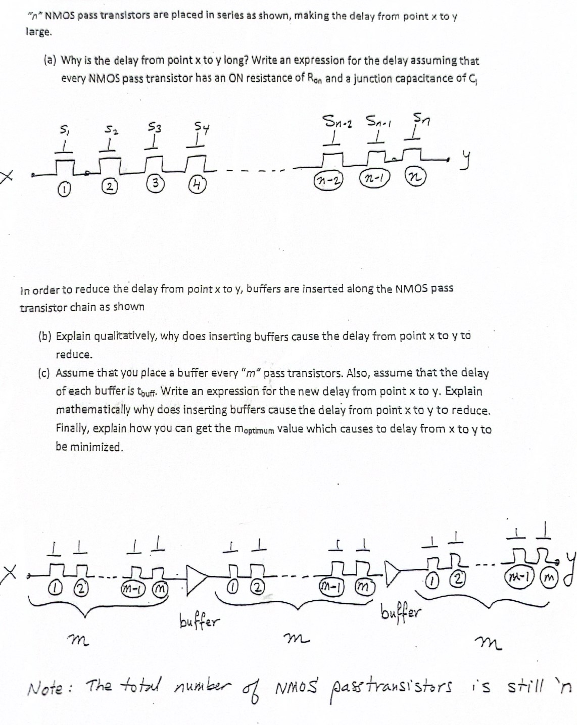 "n" NMOS pass transistors are placed in series as shown, making the delay from point x to y large. (a) Why is the delay from point x to y long? Write an expression for the delay assuming that every NMOS pass transistor has an ON resistance of Ron and a junction capacitance of Ci In order to reduce the delay from point x to y, buffers are inserted along the NMOS pass transistor chain as shown (b) Explain qualitatively, why does inserting buffers cause the delay from point x to y to reduce. (c) Assume that you place a buffer every "m" pass transistors. Also, assume that the delay of each buffer is tbuff. Write an expression for the new delay from point x to y. Explain mathematically why does inserting buffers cause the delay from point x to y to reduce. Finally, explain how you can get the moptimum value which causes to delay from x to y to be minimized. Note: The total number of NNOS' pass transistors is still 'n