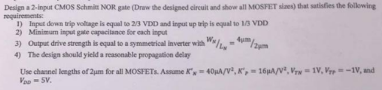 Design a 2-input CMOS Schmitt NOR gate (Draw the designed circuit and show all MOSFET sizes) that satisfies the following requirements: Input down trip voltage is equal to 2/3 VDD and input up trip is equal to 1/3 VDD Minimum input gate capacitance for each input Output drive strength is equal to a symmetrical inverter with WN/LN = 4 μm/2 μm The design should yield a reasonable propagation delay Use channel lengths of 2 μm for all MOSFETs. Assume KN′ = 40 μA/V2, KP′ = 16 μA/V2, VTN = 1 V, VTP = −1 V, and VDD = 5 V.