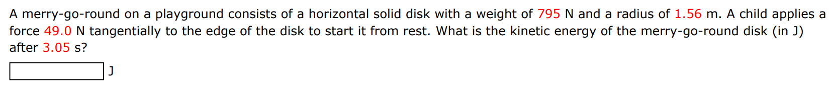 A merry-go-round on a playground consists of a horizontal solid disk with a weight of 795 N and a radius of 1.56 m. A child applies a force 49.0 N tangentially to the edge of the disk to start it from rest. What is the kinetic energy of the merry-go-round disk (in J) after 3.05 s ? J 