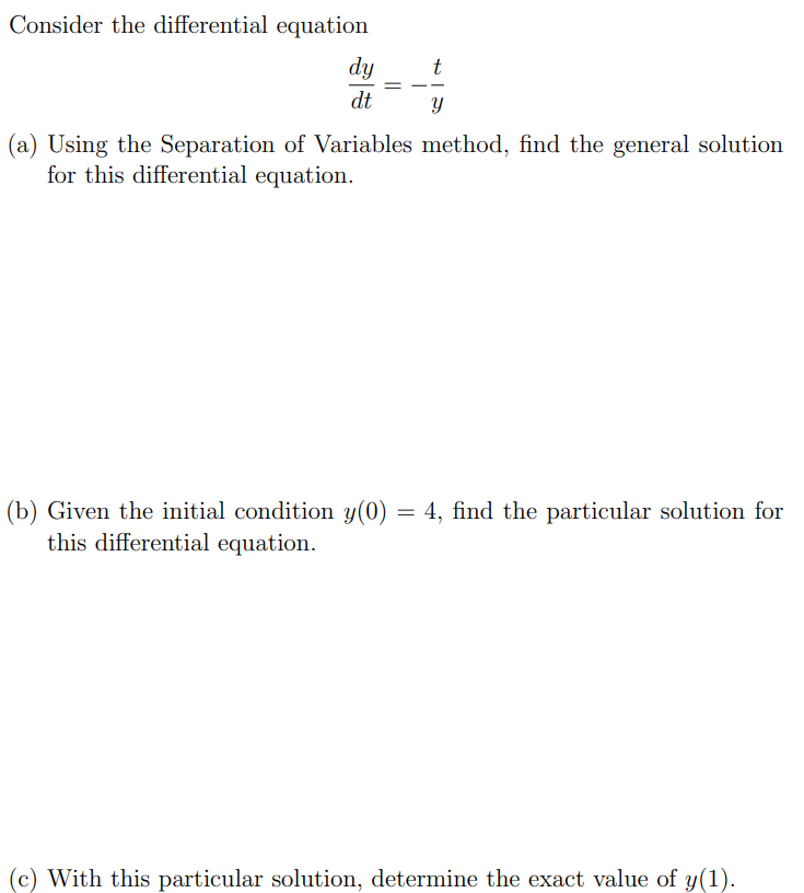 Consider the differential equation dy dt = −t y (a) Using the Separation of Variables method, find the general solution for this differential equation. (b) Given the initial condition y(0) = 4, find the particular solution for this differential equation. (c) With this particular solution, determine the exact value of y(1).