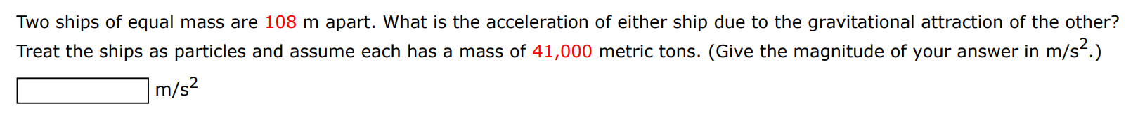 Two ships of equal mass are 108 m apart. What is the acceleration of either ship due to the gravitational attraction of the other? Treat the ships as particles and assume each has a mass of 41,000 metric tons. (Give the magnitude of your answer in m/s2. ) m/s2 