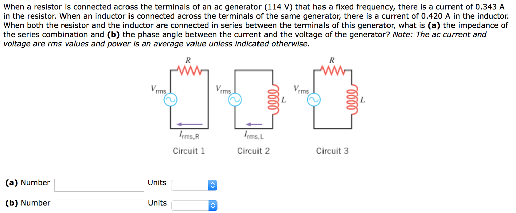 When a resistor is connected across the terminals of an ac generator (114 V) that has a fixed frequency, there is a current of 0.343 A in the resistor. When an inductor is connected across the terminals of the same generator, there is a current of 0.420 A in the inductor. When both the resistor and the inductor are connected in series between the terminals of this generator, what is (a) the impedance of the series combination and (b) the phase angle between the current and the voltage of the generator? Note: The ac current and voltage are rms values and power is an average value unless indicated otherwise. Circuit 1 Circuit 2 Circuit 3 (a) Number Units (b) Number Units