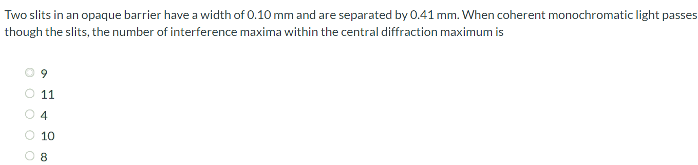 Two slits in an opaque barrier have a width of 0.10 mm and are separated by 0.41 mm. When coherent monochromatic light passes though the slits, the number of interference maxima within the central diffraction maximum is 9 11 4 10 8