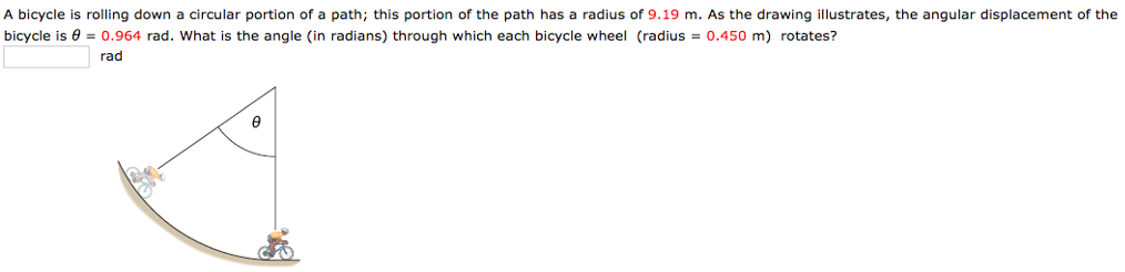 A bicycle is rolling down a circular portion of a path; this portion of the path has a radius of 9.19 m. As the drawing illustrates, the angular displacement of the bicycle is θ = 0.964 rad. What is the angle (in radians) through which each bicycle wheel (radius = 0.450 m) rotates? rad