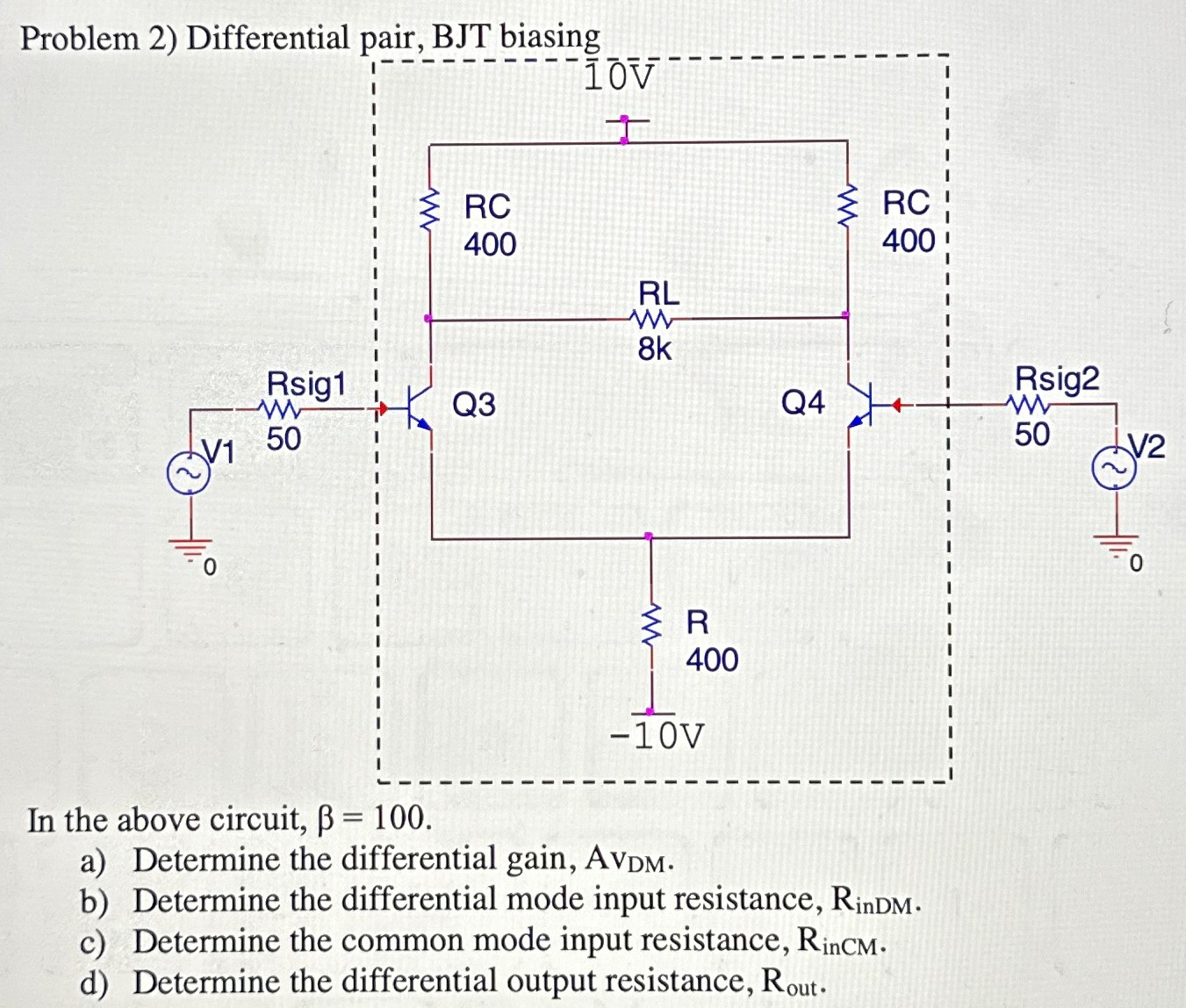 Problem 2) Differential pair, BJT biasing In the above circuit, β = 100. a) Determine the differential gain, AvDM. b) Determine the differential mode input resistance, RinDM . c) Determine the common mode input resistance, RinCM . d) Determine the differential output resistance, Rout. 