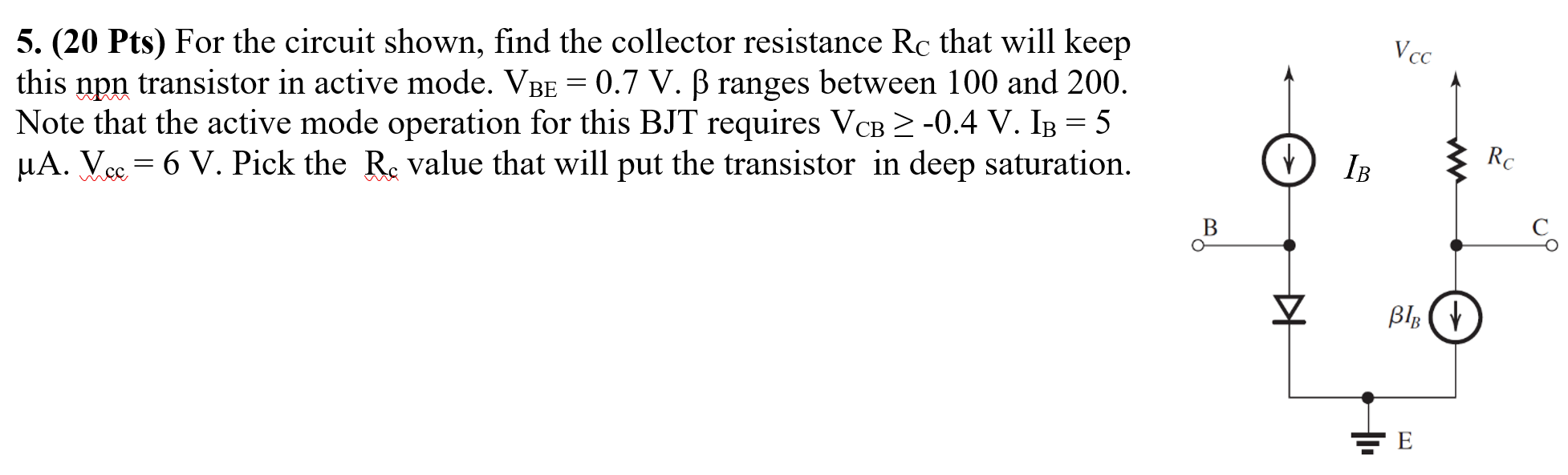 For the circuit shown, find the collector resistance RC that will keep this npn transistor in active mode. VBE = 0.7 V. β ranges between 100 and 200. Note that the active mode operation for this BJT requires VCB ≥ −0.4 V. IB = 5 μA. Vcc = 6 V. Pick the Rc value that will put the transistor in deep saturation.